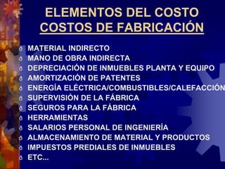 ELEMENTOS DEL COSTO
COSTOS DE FABRICACIÓN
ð MATERIAL INDIRECTO
ð MANO DE OBRA INDIRECTA
ð DEPRECIACIÓN DE INMUEBLES PLANTA Y EQUIPO
ð AMORTIZACIÓN DE PATENTES
ð ENERGÍA ELÉCTRICA/COMBUSTIBLES/CALEFACCIÓN
ð SUPERVISIÓN DE LA FÁBRICA
ð SEGUROS PARA LA FÁBRICA
ð HERRAMIENTAS
ð SALARIOS PERSONAL DE INGENIERÍA
ð ALMACENAMIENTO DE MATERIAL Y PRODUCTOS
ð IMPUESTOS PREDIALES DE INMUEBLES
ð ETC...
 