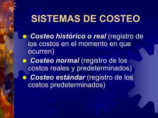 SISTEMAS DE COSTEO
 Costeo histórico o real (registro de
los costos en el momento en que
ocurren)
 Costeo normal (registro de los
costos reales y predeterminados)
 Costeo estándar (registro de los
costos predeterminados)
 