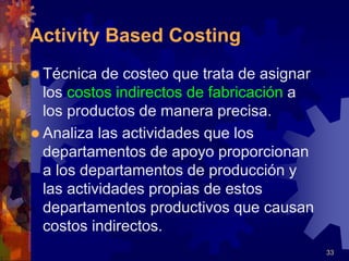 33
Activity Based Costing
 Técnica de costeo que trata de asignar
los costos indirectos de fabricación a
los productos de manera precisa.
 Analiza las actividades que los
departamentos de apoyo proporcionan
a los departamentos de producción y
las actividades propias de estos
departamentos productivos que causan
costos indirectos.
 