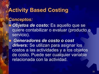 35
Conceptos:
 Objetos de costo: Es aquello que se
quiere contabilizar o evaluar (producto o
servicio).
 Generadores de costo o cost
drivers: Se utilizan para asignar los
costos a las actividades y a los objetos
de costo. Puede ser cualquier variable
relacionada con la actividad.
Activity Based Costing
 
