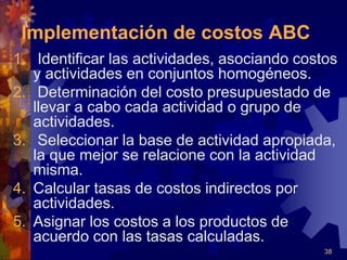 38
1. Identificar las actividades, asociando costos
y actividades en conjuntos homogéneos.
2. Determinación del costo presupuestado de
llevar a cabo cada actividad o grupo de
actividades.
3. Seleccionar la base de actividad apropiada,
la que mejor se relacione con la actividad
misma.
4. Calcular tasas de costos indirectos por
actividades.
5. Asignar los costos a los productos de
acuerdo con las tasas calculadas.
Implementación de costos ABC
 