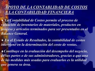 APOYO DE LA CONTABLIDAD DE COSTOS
A LA CONTABILIDAD FINANCIERA
 La Contabilidad de Costos permite el proceso de
valuación de inventarios de materiales, productos en
proceso y artículos terminados para ser presentados en el
Balance General.
 En el Estado de Resultados, la contabilidad de costos
interviene en la determinación del costo de ventas.
Contibuye en la evaluación del desempeño del negocio,
de sus partes o de sus administradores, gracias a que una
de las medidas más usadas para evaluarlos es la utilidad
que genera su área.
 