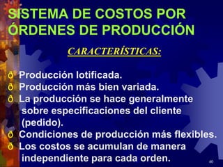 40
SISTEMA DE COSTOS POR
ÓRDENES DE PRODUCCIÓN
CARACTERÍSTICAS:
ð Producción lotificada.
ð Producción más bien variada.
ð La producción se hace generalmente
sobre especificaciones del cliente
(pedido).
ð Condiciones de producción más flexibles.
ð Los costos se acumulan de manera
independiente para cada orden.
 