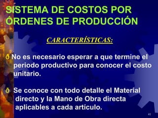 41
SISTEMA DE COSTOS POR
ÓRDENES DE PRODUCCIÓN
CARACTERÍSTICAS:
ð No es necesario esperar a que termine el
periodo productivo para conocer el costo
unitario.
ð Se conoce con todo detalle el Material
directo y la Mano de Obra directa
aplicables a cada artículo.
 