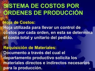 43
SISTEMA DE COSTOS POR
ÓRDENES DE PRODUCCIÓN
Hoja de Costos:
Hoja utilizada para llevar un control de
costos por cada orden, en esta se determina
el costo total y unitario del pedido.
Requisición de Materiales:
Documento a través del cual el
departamento productivo solicita los
materiales directos e indirectos necesarios
para la producción.
 