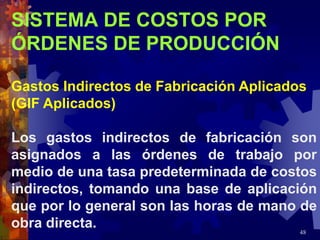48
SISTEMA DE COSTOS POR
ÓRDENES DE PRODUCCIÓN
Gastos Indirectos de Fabricación Aplicados
(GIF Aplicados)
Los gastos indirectos de fabricación son
asignados a las órdenes de trabajo por
medio de una tasa predeterminada de costos
indirectos, tomando una base de aplicación
que por lo general son las horas de mano de
obra directa.
 