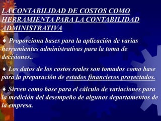 LA CONTABILIDAD DE COSTOS COMO
HERRAMIENTA PARA LA CONTABILIDAD
ADMINISTRATIVA
 Proporciona bases para la aplicación de varias
herramientas administrativas para la toma de
decisiones..
 Los datos de los costos reales son tomados como base
para la preparación de estados financieros proyectados.
 Sirven como base para el cálculo de variaciones para
la medición del desempeño de algunos departamentos de
la empresa.
 