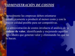 ADMINISTRACIÓN DE COSTOS
Actualmente las empresas deben orientarse
estratégicamente a producir al menor costo y con la
mayor calidad posible para ser competitivas.
La administración de costos involucra el análisis de la
cadena de valor, identificando y mejorando aquellas
actividades que generan valor y eliminando las que no
lo hacen.
 