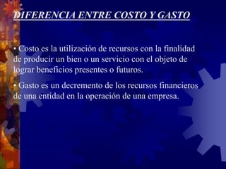 DIFERENCIA ENTRE COSTO Y GASTO
• Costo es la utilización de recursos con la finalidad
de producir un bien o un servicio con el objeto de
lograr beneficios presentes o futuros.
• Gasto es un decremento de los recursos financieros
de una entidad en la operación de una empresa.
 