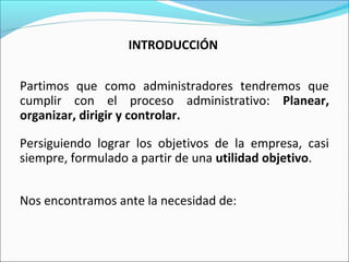 INTRODUCCIÓN
Partimos que como administradores tendremos que
cumplir con el proceso administrativo: Planear,
organizar, dirigir y controlar.
Persiguiendo lograr los objetivos de la empresa, casi
siempre, formulado a partir de una utilidad objetivo.
Nos encontramos ante la necesidad de:
 