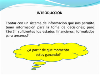INTRODUCCIÓN
Contar con un sistema de información que nos permite
tener información para la toma de decisiones; pero
¿Serán suficientes los estados financieros, formulados
para terceros?.
¿Cuál es el precio que nos
permite ganar?
¿Qué conviene vender el
producto “A” o el producto
“R”?
¿A partir de que momento
estoy ganando?
 
