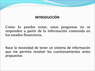 INTRODUCCIÓN
Como lo puedes notar, estas preguntas no se
responden a partir de la información contenida en
los estados financieros.
Nace la necesidad de tener un sistema de información
que me permita resolver los cuestionamientos antes
propuestos
 