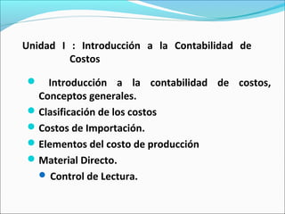 Unidad I : Introducción a la Contabilidad de
Costos
 Introducción a la contabilidad de costos,
Conceptos generales.
Clasificación de los costos
Costos de Importación.
Elementos del costo de producción
Material Directo.
 Control de Lectura.
 