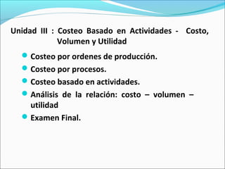 Unidad III : Costeo Basado en Actividades - Costo,
Volumen y Utilidad
Costeo por ordenes de producción.
Costeo por procesos.
Costeo basado en actividades.
Análisis de la relación: costo – volumen –
utilidad
Examen Final.
 