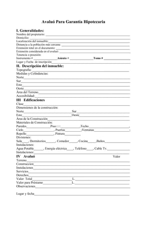 Avaluó Para Garantía Hipotecaria 
I. Generalidades: 
Nombre del propietario: _________________________________________________________ 
Domicilio: ____________________________________________________________________ 
Localización del inmueble:_______________________________________________________ 
Distancia a la población más cercana: ______________________________________________ 
Extensión total en el documento: __________________________________________________ 
Extensión considerada en el avaluó: ________________________________________________ 
Tenencia o posesión: 
Instrumento # ________________Asiento # ________________Tomo # __________________ 
Lugar y Fecha de inscripción_________________________________________________ 
II. Descripción del inmueble: 
Topografía: ____________________________________________________________ 
Medidas y Colindancias: 
Norte__________________________________________________________________ 
Sur____________________________________________________________________ 
Este___________________________________________________________________ 
Oeste__________________________________________________________________ 
Área del Terreno_________________________________________________________ 
Accesibilidad:___________________________________________________________ 
III Edificaciones 
Clase__________________________________________________________________ 
Dimensiones de la construcción: 
Norte______________________________Sur_________________________________ 
Este_______________________________Oeste_______________________________ 
Área de la Construcción___________________________________________________ 
Materiales de Construcción: 
Paredes_______________Piso:::::____________,Techo_________________________, 
Cielo___________________, Puertas__________;Ventanas______________________; 
Repello_________________, Pintura__________ 
Divisiones: 
Sala____, Dormitorios______, Comedor_____, Cocina_____,Baños________________ 
Instalaciones: 
Agua Potable______, Energía eléctrica____, Teléfono____, Cable Tv.______________ 
Instalaciones:___________________________________________________________ 
IV Avaluó Valor 
Terreno________________________________________________________________ 
Construccion____________________________________________________________ 
Instalaciones____________________________________________________________ 
Servicios_______________________________________________________________ 
Derechos_______________________________________________________________ 
Valor Total_________________________L.__________________________________ 
Valor para Préstamo__________________L.__________________________________ 
Observaciones___________________________________________________________ 
Lugar y fecha___________________________________________________________ 
__________________________ 
Firma y Sello del Valuador 
 