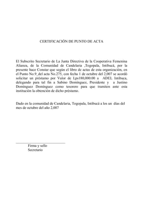 CERTIFICACIÓN DE PUNTO DE ACTA 
El Subscrito Secretario de La Junta Directiva de la Cooperativa Femenina 
Alianza, de la Comunidad de Candelaria ,Togopala, Intibucá, por la 
presente hace Constar que según el libro de actas de esta organización, en 
el Punto No.9_del acta No.275, con fecha 1 de octubre del 2,007 se acordó 
solicitar un préstamo por Valor de Lps180,000.00 a ADEL Intibuca, 
delegando para tal fin a Sabino Domínguez, Presidente y a Justino 
Domínguez Domínguez como tesorero para que tramiten ante esta 
institución la obtención de dicho préstamo. 
Dado en la comunidad de Candelaria, Togopala, Intibucá a los un días del 
mes de octubre del año 2,007 
___________________________ 
Firma y sello 
Secretario 
 