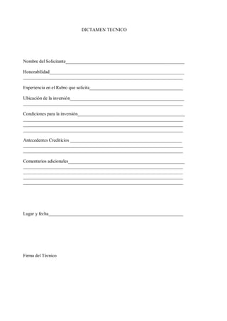 DICTAMEN TECNICO 
Nombre del Solicitante____________________________________________________ 
Honorabilidad___________________________________________________________ 
______________________________________________________________________ 
Experiencia en el Rubro que solicita_________________________________________ 
Ubicación de la inversión__________________________________________________ 
______________________________________________________________________ 
Condiciones para la inversión_______________________________________________ 
______________________________________________________________________ 
______________________________________________________________________ 
______________________________________________________________________ 
Antecedentes Crediticios _________________________________________________ 
______________________________________________________________________ 
______________________________________________________________________ 
Comentarios adicionales___________________________________________________ 
______________________________________________________________________ 
______________________________________________________________________ 
______________________________________________________________________ 
______________________________________________________________________ 
Lugar y fecha___________________________________________________________ 
Firma del Técnico 
 