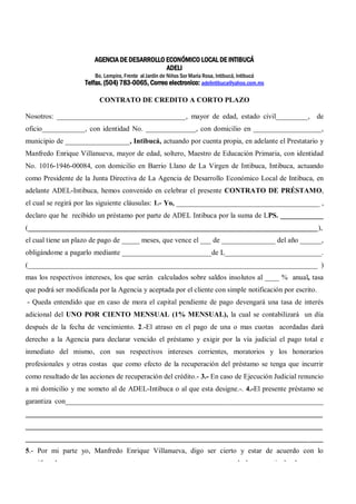 AGENCIA DE DESARROLLO ECONÓMICO LOCAL DE INTIBUCÁ 
ADELI 
Bo. Lempira, Frente al Jardín de Niños Sor María Rosa, Intibucá, Intibucá 
Telfax. (504) 783-0065, Correo electronico: adelintibuca@yahoo.com.mx 
CONTRATO DE CREDITO A CORTO PLAZO 
Nosotros: ____________________________________, mayor de edad, estado civil_________, de 
oficio____________, con identidad No. ______________, con domicilio en ___________________, 
municipio de __________________, Intibucá, actuando por cuenta propia, en adelante el Prestatario y 
Manfredo Enrique Villanueva, mayor de edad, soltero, Maestro de Educación Primaria, con identidad 
No. 1016-1946-00084, con domicilio en Barrio Llano de La Virgen de Intibuca, Intibuca, actuando 
como Presidente de la Junta Directiva de La Agencia de Desarrollo Económico Local de Intibuca, en 
adelante ADEL-Intibuca, hemos convenido en celebrar el presente CONTRATO DE PRÉSTAMO, 
el cual se regirá por las siguiente cláusulas: 1.- Yo, ________________________________________ , 
declaro que he recibido un préstamo por parte de ADEL Intibuca por la suma de LPS. ____________ 
(_________________________________________________________________________________), 
el cual tiene un plazo de pago de _____ meses, que vence el ___ de _______________ del año ______, 
obligándome a pagarlo mediante _________________________de L___________________________. 
(_________________________________________________________________________________ ) 
mas los respectivos intereses, los que serán calculados sobre saldos insolutos al ____ % anual, tasa 
que podrá ser modificada por la Agencia y aceptada por el cliente con simple notificación por escrito. 
- Queda entendido que en caso de mora el capital pendiente de pago devengará una tasa de interés 
adicional del UNO POR CIENTO MENSUAL (1% MENSUAL), la cual se contabilizará un día 
después de la fecha de vencimiento. 2.-El atraso en el pago de una o mas cuotas acordadas dará 
derecho a la Agencia para declarar vencido el préstamo y exigir por la vía judicial el pago total e 
inmediato del mismo, con sus respectivos intereses corrientes, moratorios y los honorarios 
profesionales y otras costas que como efecto de la recuperación del préstamo se tenga que incurrir 
como resultado de las acciones de recuperación del crédito.- 3.- En caso de Ejecución Judicial renuncio 
a mi domicilio y me someto al de ADEL-Intibuca o al que esta designe.-. 4.-El presente préstamo se 
garantiza con________________________________________________________________________ 
___________________________________________________________________________________ 
___________________________________________________________________________________ 
___________________________________________________________________________________ 
5.- Por mi parte yo, Manfredo Enrique Villanueva, digo ser cierto y estar de acuerdo con lo 
manifestado por ________________________________________ y todo lo que estipula el presente 
contrato en las cláusulas anteriores, en fe de lo cual ambas partes firmamos en Intibucá, Intibucá a los 
___ días del mes de __________ del año 2,00___ 
 