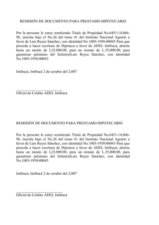 REMISIÓN DE DOCUMENTO PARA PRESTAMO HIPOTECARIO 
Por la presente le estoy remitiendo Titulo de Propiedad No.6451-14,066- 
96, inscrita bajo el No.26 del tomo 41 del Instituto Nacional Agrario a 
favor de Luís Reyes Sánchez, con identidad No.1005-1950-00043 Para que 
proceda a hacer escritura de Hipoteca a favor de ADEL Intibucá, abierta 
hasta un monto de L25,000.00, para un remate de L.35,000.00, para 
garantizar préstamo del Señor(a)Luís Reyes Sánchez, con identidad 
No.1005-1950-00043 
Intibucá, Intibucá 2 de octubre del 2,007 
_________________________ 
Oficial de Crédito ADEL Intibucá 
REMISIÓN DE DOCUMENTO PARA PRESTAMO HIPOTECARIO 
Por la presente le estoy remitiendo Titulo de Propiedad No.6451-14,066- 
96, inscrita bajo el No.26 del tomo 41 del Instituto Nacional Agrario a 
favor de Luís Reyes Sánchez, con identidad No.1005-1950-00043 Para que 
proceda a hacer escritura de Hipoteca a favor de ADEL Intibucá, abierta 
hasta un monto de L25,000.00, para un remate de L.35,000.00, para 
garantizar préstamo del Señor(a)Luís Reyes Sánchez, con identidad 
No.1005-1950-00043 
Intibucá, Intibucá 2 de octubre del 2,007 
_________________________ 
Oficial de Crédito ADEL Intibucá 
 