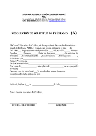 AGENCIA DE DESARROLLO ECONÓMICO LOCAL DE INTIBUCÁ 
ADELI 
Bo. Lempira, Frente al Jardín de Niños Sor María Rosa, Intibucá, Intibucá 
Telfax. (504) 783-0065, Correo electronico: adelintibuca@yahoo.com.mx 
RESOLUCIÓN DE SOLICITUD DE PRÉSTAMO (A) 
El Comité Ejecutivo de Crédito, de la Agencia de Desarrollo Económico 
Local de Intibucá, ADEL-I reunidos en sesión ordinaria el día ___de _____ 
Del 2,00___, Según consta en el punto No.____del Acta No_____, Acordó: 
Aprobar_____,Denegar______,Dejar en Suspenso________, la solicitud de 
préstamo___,Refinanciamiento___,Readecuación___, Subrogación______, 
presentada por_________________________________________________ 
Para el Proyecto de_____________________________________________ 
De la Comunidad de____________________________________________ 
Por valor de______________, a un plazo de ____________meses, pagando 
mediante_____________________________________________________ 
Con una tasa de interés del___% anual sobre saldos insolutos 
Garantizando dicho préstamo con_________________________________ 
____________________________________________________________ 
Intibucá, Intibucá___de ___________________del año_______________ 
Por el Comité ejecutivo de Crédito: 
________________________ _______________________ 
OFICIAL DE CREDITO GERENTE 
 