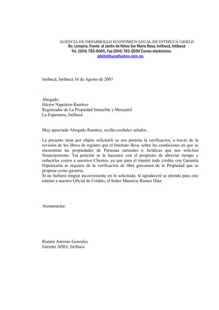 AGENCIA DE DESARROLLO ECONÓMICO LOCAL DE INTIBUCÁ (ADELI) 
Bo. Lempira, Frente al Jardín de Niños Sor María Rosa, Intibucá, Intibucá 
Tel. (504) 783-0065, Fax (504) 783-0599 Correo electronico: 
adelintibuca@yahoo.com.mx 
Intibucá, Intibucá 16 de Agosto de 2007 
Abogado: 
Héctor Napoleón Ramírez 
Registrador de La Propiedad Inmueble y Mercantil 
La Esperanza, Intibucá. 
Muy apreciado Abogado Ramírez, reciba cordiales saludos. 
La presente tiene por objeto solicitarle se nos permita la verificación, a través de la 
revisión de los libros de registro que el Instituto lleva, sobre las condiciones en que se 
encuentran las propiedades de Personas naturales ó Jurídicas que nos solicitan 
financiamiento. Tal petición se la hacemos con el propósito de abreviar tiempo y 
reducirles costos a nuestros Clientes, ya que para el tramité todo crédito con Garantía 
Hipotecaria se requiere de la verificación de libre gravamen de la Propiedad que se 
propone como garantía. 
Si no hubiera ningún inconveniente en lo solicitado, le agradeceré se atienda para este 
trámite a nuestro Oficial de Crédito, el Señor Mauricio Ramos Díaz. 
Atentamente: 
Ramón Antonio Gonzáles 
Gerente ADEL Intibuca 
 