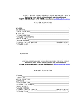 AGENCIA DE DESARROLLO ECONÓMICO LOCAL DE INTIBUCÁ (ADELI) 
Bo. Lempira, Frente al Jardín de Niños Sor María Rosa, Intibucá, Intibucá 
Tel. (504) 783-0065, Fax (504) 783-0599 Correo electronico: adelintibuca@yahoo.com.mx 
RESUMEN DE LA DEUDA 
NOMBRE_____________________________________________________________: 
COMUNIDAD_________________________________________________________: 
MONTO OTORGADO__________________________________________________: 
ACTIVIDAD__________________________________________________________: 
FECHA OTORGADO___________________________________________________: 
FECHA DE VENCIMIENTO_____________________________________________: 
FORMA DE PAGO_____________________________________________________: 
TASA DE INTÉRES____________________________________________________: 
CUOTA DE CAPITAL A PAGAR_________________________MAS INTERESES: 
FECHA DE PAGO_____________________________________________________: 
Firma y Sello 
AGENCIA DE DESARROLLO ECONÓMICO LOCAL DE INTIBUCÁ (ADELI) 
Bo. Lempira, Frente al Jardín de Niños Sor María Rosa, Intibucá, Intibucá 
Tel. (504) 783-0065, Fax (504) 783-0599 Correo electronico: adelintibuca@yahoo.com.mx 
RESUMEN DE LA DEUDA 
NOMBRE_____________________________________________________________: 
COMUNIDAD_________________________________________________________: 
MONTO OTORGADO__________________________________________________: 
ACTIVIDAD__________________________________________________________: 
FECHA OTORGADO___________________________________________________: 
FECHA DE VENCIMIENTO_____________________________________________: 
FORMA DE PAGO_____________________________________________________: 
TASA DE INTÉRES____________________________________________________: 
CUOTA DE CAPITAL A PAGAR_________________________MAS INTERESES: 
FECHA DE PAGO_____________________________________________________: 
Firma y Sello 
 