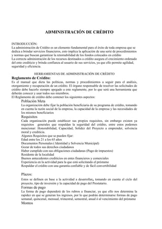 ADMINISTRACIÓN DE CRÉDITO 
INTRODUCCIÓN: 
La administración de Crédito es un elemento fundamental para el éxito de toda empresa que se 
dedica a brindar servicios financieros, esto implica la aplicación de una serie de procedimientos 
y normas que buscan garantizar la retornabilidad de los fondos colocados en crédito 
La correcta administración de los recursos destinados a crédito asegura el crecimiento ordenado 
del ente crediticio y brinda confianza al usuario de sus servicios, ya que ello permite agilidad, 
seguridad y eficiencia. 
HERRAMIENTAS DE ADMINISTRACIÓN DE CRÉDITO 
Reglamento de Crédito: 
Es el manual que dicta las políticas, normas y procedimientos a seguir para el análisis, 
otorgamiento y recuperación de un crédito. El órgano responsable de resolver las solicitudes de 
crédito debe hacerlo siempre apegado a este reglamente, por lo que será una herramienta que 
deberán conocer y usar todos sus miembros. 
El Reglamento de crédito debe contener los siguientes aspectos: 
Población Meta 
La organización debe fijar la población beneficiaria de su programa de crédito, tomando 
en cuenta la razón social de la empresa, la capacidad de la empresa y las necesidades de 
los mismos beneficiarios 
Requisitos 
Cada organización puede establecer sus propios requisitos, sin embargo existen ya 
requisitos generales que respaldan la seguridad del crédito, entre estos podemos 
mencionar: Honorabilidad, Capacidad, Solidez del Proyecto a emprender, solvencia 
moral y crediticia. 
Algunos Requisitos que se pueden fijar: 
Edad entre los 21 a los 65 años 
Documentos Personales ( Identidad y Solvencia Municipal) 
Gozar de todos sus derechos ciudadanos 
Haber cumplido con sus obligaciones ciudadanas (Pago de impuestos) 
Residente de la localidad 
Buenos antecedentes crediticios en entes financieros y comerciales 
Experiencia en la actividad para la que está solicitando el préstamo 
Respaldar el crédito con una garantía confiable y de fácil convertibilidad 
Plazos: 
Estos se definen en base a la actividad a desarrollar, tomando en cuenta el ciclo del 
proyecto, tipo de inversión y la capacidad de pago del Prestatario. 
Formas de pago 
La forma de pago dependerá de los rubros a financiar, ya que ello nos determina la 
rapidez en que se generan los ingresos, por lo que podrán determinarse formas de pago 
semanal, quincenal, mensual, trimestral, semestral, anual ó al vencimiento del préstamo 
Montos 
 