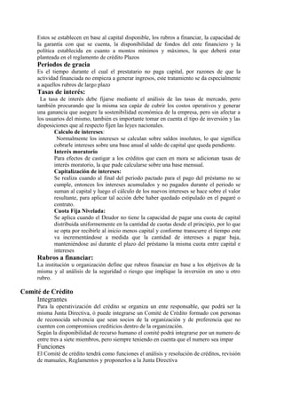 Estos se establecen en base al capital disponible, los rubros a financiar, la capacidad de 
la garantía con que se cuenta, la disponibilidad de fondos del ente financiero y la 
política establecida en cuanto a montos mínimos y máximos, la que deberá estar 
planteada en el reglamento de crédito Plazos 
Periodos de gracia 
Es el tiempo durante el cual el prestatario no paga capital, por razones de que la 
actividad financiada no empieza a generar ingresos, este tratamiento se da especialmente 
a aquellos rubros de largo plazo 
Tasas de interés: 
La tasa de interés debe fijarse mediante el análisis de las tasas de mercado, pero 
también procurando que la misma sea capáz de cubrir los costos operativos y generar 
una ganancia que asegure la sostenibilidad económica de la empresa, pero sin afectar a 
los usuarios del mismo, también es importante tomar en cuenta el tipo de inversión y las 
disposiciones que al respecto fijen las leyes nacionales. 
Calculo de intereses: 
Normalmente los intereses se calculan sobre saldos insolutos, lo que significa 
cobrarle intereses sobre una base anual al saldo de capital que queda pendiente. 
Interés moratorio 
Para efectos de castigar a los créditos que caen en mora se adicionan tasas de 
interés moratorio, la que pude calcularse sobre una base mensual. 
Capitalización de intereses: 
Se realiza cuando al final del periodo pactado para el pago del préstamo no se 
cumple, entonces los intereses acumulados y no pagados durante el periodo se 
suman al capital y luego el cálculo de los nuevos intereses se hace sobre el valor 
resultante, para aplicar tal acción debe haber quedado estipulado en el pagaré o 
contrato. 
Cuota Fija Nivelada: 
Se aplica cuando el Deudor no tiene la capacidad de pagar una cuota de capital 
distribuida uniformemente en la cantidad de cuotas desde el principio, por lo que 
se opta por recibirle al inicio menos capital y conforme transcurre el tiempo este 
va incrementándose a medida que la cantidad de intereses a pagar baja, 
manteniéndose así durante el plazo del préstamo la misma cuota entre capital e 
intereses 
Rubros a financiar: 
La institución u organización define que rubros financiar en base a los objetivos de la 
misma y al análisis de la seguridad o riesgo que implique la inversión en uno u otro 
rubro. 
Comité de Crédito 
Integrantes 
Para la operativización del crédito se organiza un ente responsable, que podrá ser la 
misma Junta Directiva, ó puede integrarse un Comité de Crédito formado con personas 
de reconocida solvencia que sean socios de la organización y de preferencia que no 
cuenten con compromisos crediticios dentro de la organización. 
Según la disponibilidad de recurso humano el comité podrá integrarse por un numero de 
entre tres a siete miembros, pero siempre teniendo en cuenta que el numero sea impar 
Funciones 
El Comité de crédito tendrá como funciones el análisis y resolución de créditos, revisión 
de manuales, Reglamentos y proponerlos a la Junta Directiva 
 