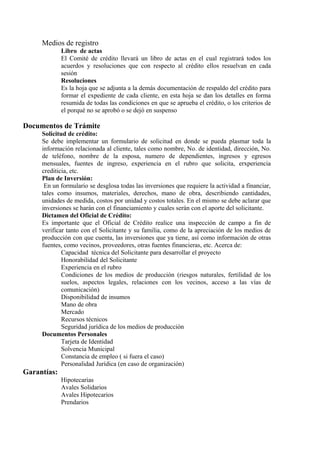 Medios de registro 
Libro de actas 
El Comité de crédito llevará un libro de actas en el cual registrará todos los 
acuerdos y resoluciones que con respecto al crédito ellos resuelvan en cada 
sesión 
Resoluciones 
Es la hoja que se adjunta a la demás documentación de respaldo del crédito para 
formar el expediente de cada cliente, en esta hoja se dan los detalles en forma 
resumida de todas las condiciones en que se aprueba el crédito, o los criterios de 
el porqué no se aprobó o se dejó en suspenso 
Documentos de Trámite 
Solicitud de crédito: 
Se debe implementar un formulario de solicitud en donde se pueda plasmar toda la 
información relacionada al cliente, tales como nombre, No. de identidad, dirección, No. 
de teléfono, nombre de la esposa, numero de dependientes, ingresos y egresos 
mensuales, fuentes de ingreso, experiencia en el rubro que solicita, erxperiencia 
crediticia, etc. 
Plan de Inversión: 
En un formulario se desglosa todas las inversiones que requiere la actividad a financiar, 
tales como insumos, materiales, derechos, mano de obra, describiendo cantidades, 
unidades de medida, costos por unidad y costos totales. En el mismo se debe aclarar que 
inversiones se harán con el financiamiento y cuales serán con el aporte del solicitante. 
Dictamen del Oficial de Crédito: 
Es importante que el Oficial de Crédito realice una inspección de campo a fin de 
verificar tanto con el Solicitante y su familia, como de la apreciación de los medios de 
producción con que cuenta, las inversiones que ya tiene, así como información de otras 
fuentes, como vecinos, proveedores, otras fuentes financieras, etc. Acerca de: 
Capacidad técnica del Solicitante para desarrollar el proyecto 
Honorabilidad del Solicitante 
Experiencia en el rubro 
Condiciones de los medios de producción (riesgos naturales, fertilidad de los 
suelos, aspectos legales, relaciones con los vecinos, acceso a las vías de 
comunicación) 
Disponibilidad de insumos 
Mano de obra 
Mercado 
Recursos técnicos 
Seguridad jurídica de los medios de producción 
Documentos Personales 
Tarjeta de Identidad 
Solvencia Municipal 
Constancia de empleo ( si fuera el caso) 
Personalidad Jurídica (en caso de organización) 
Garantías: 
Hipotecarias 
Avales Solidarios 
Avales Hipotecarios 
Prendarios 
 