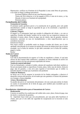 Hipotecarias: verificar en el Instituto de la Propiedad si estas están libres de gravamen, 
si no están en litigio ó embargo precautorio 
Escrituras Públicas (observar que sean Dominios plenos) 
Títulos del INA (observar si ya fue pagado al INA el valor de la tierra y si fue 
liberado el titulo en el Instituto de la propiedad) 
Dominios plenos 
Formalización del Crédito 
Formación de Garantía: 
El préstamo podrá aprobarse previo a la constitución de la garantía, pero solo podrá 
desembolsarse cuando se tenga la seguridad de que se ha constituido y registrado la 
respectiva garantía 
Contrato y Pagaré: 
El pagaré es el instrumento legal que acredita la obligación del cliente, y en este se 
especifica, Nombre del deudor, nombre de los avales con sus respectivos números de 
identidad, el monto, plazo, forma de pago, tasa de interés, tipo de garantía, intereses 
moratorios, sanciones en caso de incumplimiento y otras especificaciones que se 
consideren necesarias 
Emisión de Cheque: 
Para mejor control, es preferible emitir un cheque a nombre del cliente, por el valor 
aprobado, describiendo en el asiento de registro del mismo las deducciones que se hayan 
acordado, con la fecha de emisión, la que debe concordar con la fecha del contrato, 
pagaré y recibo. 
Recibo 
Medios de Control 
Expediente 
Con toda la documentación de soporte se le abre un expediente a cliente, el cual para 
efectos de fácil manejo debe codificarse y guardarse en forma ordenada en archivo de 
manejo exclusivo de una sola persona responsable del mismo 
Tarjeta de control individual 
Una vez formalizado y retirado el crédito, además del expediente individual, también se 
llevará una tarjeta donde se especifican el monto, plazo, rubro, tasa de interés, forma de 
pago, tipo de garantía, y esta sirve para registrar el movimiento que el crédito va 
teniendo durante el tiempo que el préstamo esté pendiente 
Visitas de Monitoreo: 
Se hacen con el fin de asegurar la inversión de los fondos entregados y observar el 
desarrollo correcto del proyecto, de tal modo que esto garantice el retorno del préstamo 
en el tiempo y forma estipulado 
Avisos y Recordatorios: 
Se pueden dar previo al vencimiento del préstamo o de una cuota para alertar al cliente 
en cuanto al acercamiento de la fecha de pago, pero también para recordarle que su 
plazo se ha vencido. 
Procedimientos Administrativos para el Saneamiento de Cartera 
Readecuación 
Consiste en modificar las condiciones del crédito tales como: plazo, forma de pago, tasa 
de interés o sustitución de garantías. 
Es importante hacer notar que este procedimiento, por una parte debe beneficiar al 
cliente, pero por el otro debe dar seguridad de recuperación de la inversión al ente 
crediticio 
 