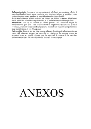 Refinanciamiento: Consiste en otorgar nuevamente al cliente una suma equivalente al 
valor inicial del préstamo, aun y cuando no haya sido cancelado en su totalidad.- en un 
refinanciamiento nunca podrá darse mas del valor del préstamo inicial. 
Serán beneficiarios de refinanciamiento, los clientes que durante el periodo del préstamo 
hayan observado excelente comportamiento en el cumplimiento de sus obligaciones. 
Ampliación: Este se da cuando el cliente presenta una necesidad mayor de 
financiamiento, para ello, será necesario también ampliar la hipoteca hasta el valor 
solicitado, solamente se da cuando el cliente ha mostrado un excelente comportamiento 
en el cumplimiento de sus obligaciones. 
Subrogación: Consiste en que otra persona adquiera formalmente el compromiso de 
pago del préstamo, siempre que para ello se establezcan las mismas normas de 
seguridad, o de ser posible afianzar mas la seguridad de retorno de la inversión, 
pudiendo toarse para ello nuevas garantías, plazos ó formas de pago. 
ANEXOS 
 