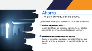 Qué debes tener para comenzar un plan de ahorro?
3Revisarmi presupuesto::
Lograr identificar sus ingresos, egresos, hacer ajustes:
reduciendo o eliminando gastos (gastos hormiga).
4 Encontrar oportunidades de ahorro:
Revise el control de sus gastos para identificar en qué
puede ahorrar y asegurar el cumplimiento de su
meta.
Ahorro
Mi plan de vida, plan de ahorro.
 