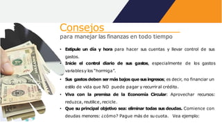 Consejos
para manejar las finanzas en todo tiempo
• Estipule un día y hora para hacer sus cuentas y llevar control de sus
gastos.
• Inicie el control diario de sus gastos, especialmente de los gastos
variablesy los “hormiga”.
• Sus gastos deben sermás bajos que susingresos; es decir, no financiar un
estilo de vida que NO puede pagar y recurriral crédito.
• Viva con la premisa de la Economía Circular: Aprovechar recursos:
reduzca, reutilice, recicle.
• Que su principal objetivo sea: eliminar todas sus deudas. Comience con
deudas menores: ¿cómo? Pague más de su cuota. Vea ejemplo:
 