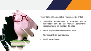 Tenerconocimiento sobre Finanzas le permitirá :
• Desarrollar habilidades y aptitudes en el
adecuado uso de sus finanzas personales,
especialmente en tiemposde crisis.
• Tomarmejores decisiones financieras.
• Administrar bien susrecursos.
• Planificar su futuro.
 