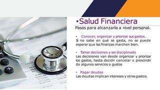 •Salud Financiera
Pasos para alcanzarla a nivel personal.
• Conocer, organizar y priorizar susgastos.
Si no sabe en qué se gasta, no se puede
esperar que las finanzas marchen bien.
• Tomar decisiones y serdisciplinado
Las decisiones van desde organizar y priorizar
los gastos, hasta decidir cancelar o prescindir
de algunos servicios o gustos
• Pagar deudas
Las deudas implican intereses y otrosgastos.
 