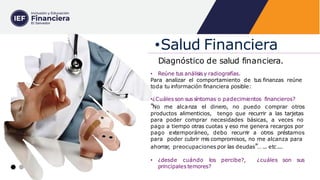 Diagnóstico de salud financiera.
• Reúne tus análisis y radiografías.
Para analizar el comportamiento de tus finanzas reúne
toda tu información financiera posible:
•¿Cuáles son sus síntomas o padecimientos financieros?
"No me alcanza el dinero, no puedo comprar otros
productos alimenticios, tengo que recurrir a las tarjetas
para poder comprar necesidades básicas, a veces no
pago a tiempo otras cuotas y eso me genera recargos por
pago extemporáneo, debo recurrir a otros préstamos
para poder cubrir mis compromisos, no me alcanza para
ahorrar
, preocupaciones por las deudas"… ... etc....
• ¿desde cuándo los percibe?, ¿cuáles son sus
principales temores?
•Salud Financiera
 