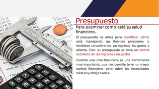 Para examinarcomo está su salud
financiera.
El presupuesto se utiliza para identificar cómo
está manejando sus finanzas personales o
familiares considerando sus ingresos, los gastos y
ahorros. Con un presupuesto se lleva un control
detallado de sus ingresosy sus gastos.
Durante una crisis financiera es una herramienta
muy importante, que nos permite tener un mayor
control financiero, para cubrir las necesidades
básicasy obligaciones.
Presupuesto
 