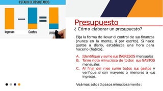 ¿ Cómo elaborar un presupuesto?
Elija la forma de llevar el control de sus finanzas
(nunca en la mente, sí por escrito). Si hace
gastos a diario, establezca una hora para
hacerlo (hábito).
A. Identifique y sume susINGRESOS mensuales
B. Tome nota minuciosa de todos sus GASTOS
mensuales
C. Al final del mes sume todos sus gastos y
verifique si son mayores o menores a sus
ingresos.
Veámos estos3 pasosminuciosamente:
Presupuesto
 