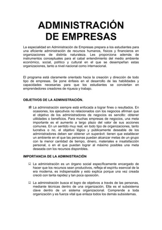 ADMINISTRACIÓN
          DE EMPRESAS
La especialidad en Administración de Empresas prepara a los estudiantes para
una eficiente administración de recursos humanos, físicos y financieros en
organizaciones de distinta naturaleza. Les proporciona además de
instrumentos conceptuales para el cabal entendimiento del medio ambiente
económico, social, político y cultural en el que se desempeñan estas
organizaciones, tanto a nivel nacional como internacional.


El programa está claramente orientado hacia la creación y dirección de todo
tipo de empresas. Se pone énfasis en el desarrollo de las habilidades y
capacidades necesarias para que los estudiantes se conviertan en
emprendedores creadores de riqueza y trabajo.


OBJETIVOS DE LA ADMINISTRACIÓN.

    La administración siempre está enfocada a lograr fines o resultados. En
     ocasiones, los ejecutivos no relacionados con los negocios afirman que
     el objetivo de los administradores de negocios es sencillo: obtener
     utilidades o beneficios. Para muchas empresas de negocios, una meta
     importante es el aumento a largo plazo del valor de sus acciones
     comunes. En un sentido muy real, en todo tipo de organizaciones, tanto
     lucrativa o no, el objetivo lógico y públicamente deseable de los
     administradores deben ser obtener un superávit: tienen que establecer
     un ambiente en el que las personas puedan alcanzar metas de un grupo
     con la menor cantidad de tiempo, dinero, materiales e insatisfacción
     personal, o en el que puedan lograr al máximo posibles una meta
     deseada con los recursos disponibles.

IMPORTANCIA DE LA ADMINISTRACIÓN

    La administración es un órgano social específicamente encargado de
     hacer que los recursos sean productivos, refleja el espíritu esencial de la
     era moderna, es indispensable y esto explica porque una vez creada
     creció con tanta rapidez y tan poca oposición.

    La administración busca el logro de objetivos a través de las personas,
     mediante técnicas dentro de una organización. Ella es el subsistema
     clave dentro de un sistema organizacional. Comprende a toda
     organización y es fuerza vital que enlaza todos los demás subsistemas.
 