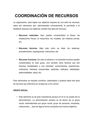 COORDINACIÓN DE RECURSOS
La organización, para lograr sus objetivos requiere de una serie de recursos,
estos son elementos que, administrados correctamente, le permitirán o le
facilitarán alcanzar sus objetivos. Existen tres tipos de recursos:


    Recursos materiales. Aquí quedan comprendidos el dinero, las
       instalaciones físicas, la maquinaria, los muebles, las materias primas,
       etc.


    Recursos       técnicos.    Bajo   este   rubro   se   listan    los   sistemas,
       procedimientos, organigramas, instructivos, etc.



    Recursos humanos. No solo el esfuerzo o la actividad humana quedan
       comprendidos en este grupo, sino también otros factores que dan
       diversas modalidades a esa actividad: conocimientos, experiencias,
       motivación, intereses vocacionales, aptitudes, actitudes, habilidades,
       potencialidades, salud, etc.



Para administrar se requiere combinar, sistematizar y analizar estos tres tipos
de recursos que interviene en el logro de un fin común.


GRUPO SOCIAL


    Este elemento es de gran importancia porque sin él no se puede dar la
       administración. La administración siempre se da dentro de un grupo
       social, entendiéndose por grupo social, grupo de personas, empresas,
       instituciones..., Que de alguna forma comparten los mismos objetivos.
 