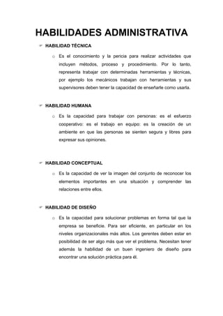 HABILIDADES ADMINISTRATIVA
 HABILIDAD TÉCNICA

    o Es el conocimiento y la pericia para realizar actividades que
       incluyen métodos, proceso y procedimiento. Por lo tanto,
       representa trabajar con determinadas herramientas y técnicas,
       por ejemplo los mecánicos trabajan con herramientas y sus
       supervisores deben tener la capacidad de enseñarle como usarla.



 HABILIDAD HUMANA

    o Es la capacidad para trabajar con personas: es el esfuerzo
       cooperativo: es el trabajo en equipo: es la creación de un
       ambiente en que las personas se sienten segura y libres para
       expresar sus opiniones.




 HABILIDAD CONCEPTUAL

    o Es la capacidad de ver la imagen del conjunto de reconocer los
       elementos importantes en una situación y comprender las
       relaciones entre ellos.



 HABILIDAD DE DISEÑO

    o Es la capacidad para solucionar problemas en forma tal que la
       empresa se beneficie. Para ser eficiente, en particular en los
       niveles organizacionales más altos. Los gerentes deben estar en
       posibilidad de ser algo más que ver el problema. Necesitan tener
       además la habilidad de un buen ingeniero de diseño para
       encontrar una solución práctica para él.
 