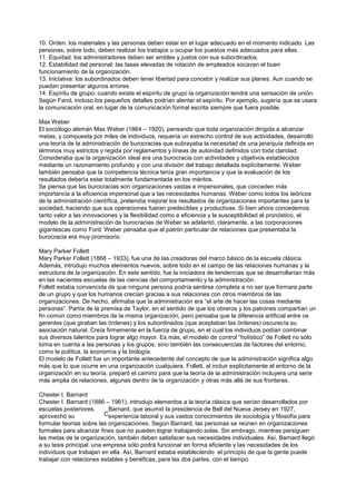 10. Orden: los materiales y las personas deben estar en el lugar adecuado en el momento indicado. Las
personas, sobre todo, deben realizar los trabajos u ocupar los puestos más adecuados para ellas.
11. Equidad: los administradores deben ser ambles y justos con sus subordinados.
12. Estabilidad del personal: las tasas elevadas de rotación de empleados socavan el buen
funcionamiento de la organización.
13. Iniciativa: los subordinados deben tener libertad para concebir y realizar sus planes. Aun cuando se
puedan presentar algunos errores.
14. Espíritu de grupo: cuando existe el espíritu de grupo la organización tendrá una sensación de unión.
Según Farol, incluso los pequeños detalles podrían alentar el espíritu. Por ejemplo, sugería que se usara
la comunicación oral, en lugar de la comunicación formal escrita siempre que fuera posible.

Max Weber
El sociólogo alemán Max Weber (1864 – 1920), pensando que toda organización dirigida a alcanzar
metas, y compuesta por miles de individuos, requería un estrecho control de sus actividades, desarrolló
una teoría de la administración de burocracias que subrayaba la necesidad de una jerarquía definida en
términos muy estrictos y regida por reglamentos y líneas de autoridad definidos con toda claridad.
Consideraba que la organización ideal era una burocracia con actividades y objetivos establecidos
mediante un razonamiento profundo y con una división del trabajo detallada explícitamente. Weber
también pensaba que la competencia técnica tenía gran importancia y que la evaluación de los
resultados debería estar totalmente fundamentada en los méritos.
Se piensa que las burocracias son organizaciones vastas e impersonales, que conceden más
importancia a la eficiencia impersonal que a las necesidades humanas. Weber como todos los teóricos
de la administración científica, pretendía mejorar los resultados de organizaciones importantes para la
sociedad, haciendo que sus operaciones fueran predecibles y productivas. Si bien ahora concedemos
tanto valor a las innovaciones y la flexibilidad como a eficiencia y la susceptibilidad al pronóstico, el
modelo de la administración de burocracias de Weber se adelantó, claramente, a las corporaciones
gigantescas como Ford. Weber pensaba que el patrón particular de relaciones que presentaba la
burocracia era muy promisorio.

Mary Parker Follett
Mary Parker Follett (1868 – 1933), fue una de las creadoras del marco básico de la escuela clásica.
Además, introdujo muchos elementos nuevos, sobre todo en el campo de las relaciones humanas y la
estructura de la organización. En este sentido, fue la iniciadora de tendencias que se desarrollarían más
en las nacientes escuelas de las ciencias del comportamiento y la administración.
Follett estaba convencida de que ninguna persona podría sentirse completa a no ser que formara parte
de un grupo y que los humanos crecían gracias a sus relaciones con otros miembros de las
organizaciones. De hecho, afirmaba que la administración era “el arte de hacer las cosas mediante
personas”. Partía de la premisa de Taylor, en el sentido de que los obreros y los patrones compartían un
fin común como miembros de la misma organización, pero pensaba que la diferencia artificial entre os
gerentes (que giraban las órdenes) y los subordinados (que aceptaban las órdenes) oscurecía su
asociación natural. Creía firmemente en la fuerza de grupo, en el cual los individuos podían combinar
sus diversos talentos para lograr algo mayor. Es más, el modelo de control “holístico” de Follett no sólo
toma en cuenta a las personas y los grupos, sino también las consecuencias de factores del entorno,
como la política, la economía y la biología.
El modelo de Follett fue un importante antecedente del concepto de que la administración significa algo
más que lo que ocurre en una organización cualquiera. Follett, al incluir explícitamente el entorno de la
organización en su teoría, preparó el camino para que la teoría de la administración incluyera una serie
más amplia de relaciones, algunas dentro de la organización y otras más allá de sus fronteras.

Chester I. Barnard
Chester I. Barnard (1886 – 1961), introdujo elementos a la teoría clásica que serían desarrollados por
escuelas posteriores.      Barnard, que asumió la presidencia de Bell del Nueva Jersey en 1927,
aprovechó su              Cexperiencia laboral y sus vastos conocimientos de sociología y filosofía para
formular teorías sobre las organizaciones. Según Barnard, las personas se reúnen en organizaciones
formales para alcanzar fines que no pueden lograr trabajando solas. Sin embrago, mientras persiguen
las metas de la organización, también deben satisfacer sus necesidades individuales. Así, Barnard llegó
a su tesis principal: una empresa sólo podrá funcionar en forma eficiente y las necesidades de los
individuos que trabajan en ella. Así, Barnard estaba estableciendo el principio de que la gente puede
trabajar con relaciones estables y benéficas, para las dos partes, con el tiempo.
 