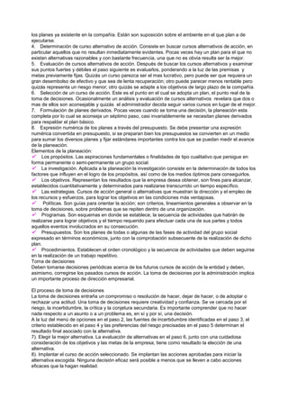 los planes ya existente en la compañía. Están son suposición sobre el ambiente en el que plan a de
ejecutarse.
4. Determinación de curso alternativo de acción. Consiste en buscar cursos alternativos de acción, en
particular aquellos que no resultan inmediatamente evidentes. Pocas veces hay un plan para el que no
existan alternativas razonables y con bastante frecuencia, una que no es obvia resulta ser la mejor.
5. Evaluación de cursos alternativos de acción. Después de buscar los cursos alternativos y examinar
sus puntos fuertes y débiles el paso siguiente es evaluarlos, ponderando a la luz de las premisas y
metas previamente fijas. Quizás un curso parezca ser el mas lucrativo, pero puede ser que requiera un
gran desembolso de efectivo y que sea de lenta recuperación; otro puede parecer menos rentable pero
quizás representa un riesgo menor; otro quizás se adapte a los objetivos de largo plazo de la compañía.
6. Selección de un curso de acción. Este es el punto en el cual se adopta un plan, el punto real de la
toma de decisiones. Ocasionalmente un análisis y evaluación de cursos alternativos revelara que dos o
mas de ellos son aconsejable y quizás el administrador decida seguir varios cursos en lugar de el mejor.
7. Formulación de planes derivados. Pocas veces cuando se toma una decisión, la planeación esta
completa por lo cual se aconseja un séptimo paso, casi invariablemente se necesitan planes derivados
para respaldar el plan básico.
8. Expresión numérica de los planes a través del presupuesto. Se debe presentar una expresión
numérica convertida en presupuesto, si se preparan bien los presupuestos se convierten en un medio
para sumar los diversos planes y fijar estándares importantes contra los que se puedan medir el avance
de la planeación.
Elementos de la planeación:
 Los propósitos. Las aspiraciones fundamentales o finalidades de tipo cualitativo que persigue en
forma permanente o semi-permanente un grupo social.
 La investigación. Aplicada a la planeación la investigación consiste en la determinación de todos los
factores que influyen en el logro de los propósitos, así como de los medios óptimos para conseguirlos.
 Los objetivos. Representan los resultados que la empresa desea obtener, son fines para alcanzar,
establecidos cuantitativamente y determinados para realizarse transcurrido un tiempo específico.
 Las estrategias. Cursos de acción general o alternativas que muestran la dirección y el empleo de
los recursos y esfuerzos, para lograr los objetivos en las condiciones más ventajosas.
     Políticas. Son guías para orientar la acción; son criterios, lineamientos generales a observar en la
toma de decisiones, sobre problemas que se repiten dentro de una organización.
 Programas. Son esquemas en donde se establece, la secuencia de actividades que habrán de
realizarse para lograr objetivos y el tiempo requerido para efectuar cada una de sus partes y todos
aquellos eventos involucrados en su consecución.
 Presupuestos. Son los planes de todas o algunas de las fases de actividad del grupo social
expresado en términos económicos, junto con la comprobación subsecuente de la realización de dicho
plan.
 Procedimientos. Establecen el orden cronológico y la secuencia de actividades que deben seguirse
en la realización de un trabajo repetitivo.
Toma de decisiones
Deben tomarse decisiones periódicas acerca de los futuros cursos de acción de la entidad y deben,
asimismo, corregirse los pasados cursos de acción. La toma de decisiones por la administración implica
un importante proceso de dirección empresarial.

El proceso de toma de decisiones
La toma de decisiones entraña un compromiso o resolución de hacer, dejar de hacer, o de adoptar o
rechazar una actitud. Una toma de decisiones requiere creatividad y confianza. Se ve cercada por el
riesgo, la incertidumbre, la crítica y la conjetura secundaria. Es importante comprender que no hacer
nada respecto a un asunto o a un problema es, en sí y por sí, una decisión.
A la luz del menú de opciones en el paso 2, las fuentes de incertidumbre identificadas en el paso 3, el
criterio establecido en el paso 4 y las preferencias del riesgo precisadas en el paso 5 determinan el
resultado final asociado con la alternativa.
7). Elegir la mejor alternativa. La evaluación de alternativas en el paso 6, junto con una cuidadosa
consideración de los objetivos y las metas de la empresa, tiene como resultado la elección de una
alternativa.
8). Implantar el curso de acción seleccionado. Se implantan las acciones aprobadas para iniciar la
alternativa escogida. Ninguna decisión eficaz será posible a menos que se lleven a cabo acciones
eficaces que la hagan realidad.
 