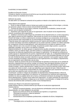 la autoridad y la responsabilidad.

Equilibrio de Dirección–Control
Consiste en diseñar una estructura de tal forma que nos permita coordinar las acciones y al mismo
tiempo evaluar los resultados de la misma.

Definición de puestos
Se debe definir con claridad el contenido de los puestos en relación a los objetivos de los mismos.

Pasos básicos para organizar
1. Dividir la carga de trabajo entera en tareas que puedan ser ejecutadas, en forma lógica y cómoda,
por personas o grupos. Esto se conoce como la división del trabajo.
2. Combinar las tareas en forma lógica y eficiente, la agrupación de empleados y tareas se suele
conocer como la departa mentalización.
3. Especificar quien depende de quien en la organización, esta vinculación de los departamentos
produce una jerarquía de la organización.
4. establecer mecanismos para integrar las actividades de los departamentos en un todo congruente y
para vigilar la eficacia de dicha integración. Este proceso se conoce con el nombre de coordinación.
División del trabajo: se refiere a descomponer una tarea compleja en sus componentes, de tal manera
que las personas sean responsable de una serie limitada de actividades, en lugar de tareas en general.
Todas las tareas de la organización desde la producción hasta la administración se pueden subdividir.
La división del trabajo crea tareas simplificadas que se pueden aprender a realizar con relativa velocidad
por consiguiente comenta la especialización, pues cada persona se convierte en experta en cierto
trabajo. además como crea una serie de trabajo, las personas pueden elegir puestos, o puedan ser
asignadas a aquellas, que se ciñan a sus talentos e intereses.
Departamentalización: se refiere agrupar en departamentos aquellas actividades de trabajo que son
similares o tiene una relación lógica, para ello se labora un organigrama donde mediante cuadros se
representan los diferentes departamentos que integran la organización. Por ejemplo los profesores se
pueden agrupar en departamentos de química, departamento de ingles, etc. La Departamentalización es
el resultado de las decisiones que toman los gerentes en cuanto a las actividades laborales una vez que
han sido dividida las tareas se pueden relacionar en grupos “parecidos” como pueden suponer existen
muchas variedades de trabajos y departamentos en las organizaciones y los trabajos y departamentos
de una organización serán deferentes a las de otras.
Jerarquía: desde los primeros días de la industrialización los gerentes se preocupan por la cantidad de
personas y departamentos que podrían manejar con eficacia, este interrogante pertenece al tramo de
control administrativo (con frecuencia llamado tramo de control o tramo administrativo) cuando se a
dividido el trabajo, creados departamentos y elegido el tramo de control los gerentes pueden seleccionar
una cadena de mando; es decir, un plan que especifique quien depende de quien. Estas líneas de
dependencia son características fundamentales de cualquier organigrama para representar la jerarquía
que es plan que especifica quien controla a quien en una organización.
Coordinación: consiste en integrar las actividades de departamentos interdependientes a efecto de
perseguir las metas de organización con eficiencia, sin coordinación los miembros de la organización
perderían de vista sus papeles dentro de la misma y enfrentarían la tentación de perseguir los intereses
de los departamentos, a espesa de las metas de la organización. Un grado importante de organización
con toda posibilidad beneficiara un trabajo que no es rutinario ni pronosticable, un trabajo en el cual los
factores del ambiente están cambiando y existe mucha interdependencia.

Factores que influyen en la estructura organizacional
Existen factores internos y factores externos que influyen en la estructura organizacional.
Factores internos
1.      Enfoque conceptual adoptado - toma de decisiones centralizadas contra toma de decisiones
descentralizada, con mayor delegación de autoridad.
2.      Espacio de control (el número de empleados que reportan a un supervisor).
3.       Diversidad de productos y clase de operación.
4.      Tamaño de la organización.
5.      Características de los empleados (profesionistas, empleados de oficina, trabajadores)

Factores externos
1.      Tecnología (cómo se transfieren los insumos a las salidas de producción).
 