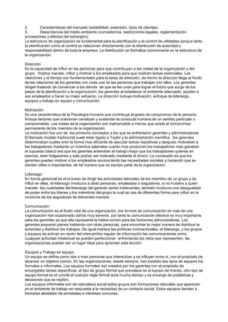 2.         Características del mercado (estabilidad, extensión, tipos de clientes).
3.         Dependencia del medio ambiente (competencia, restricciones legales, reglamentación,
proveedores y efectos del extranjero)
La estructura de organización es fundamental para la planificación y el control de utilidades porque tanto
la planificación como el control se relacionan directamente con la distribución de autoridad y
responsabilidad dentro de toda la empresa. La distribución se formaliza comúnmente en la estructura de
la organización.

Dirección
Es la capacidad de influir en las personas para que contribuyan a las metas de la organización y del
grupo. Implica mandar, influir y motivar a los empleados para que realicen tareas esenciales. Las
relaciones y el tiempo son fundamentales para la tarea de dirección, de hecho la dirección llega al fondo
de las relaciones de los gerentes con cada una de las personas que trabajan con ellos. Los gerentes
dirigen tratando de convencer a los demás de que se les unan para lograr el futuro que surge de los
pasos de la planificación y la organización, los gerentes al establecer el ambiente adecuado, ayudan a
sus empleados a hacer su mejor esfuerzo. La dirección incluye motivación, enfoque de liderazgo,
equipos y trabajo en equipo y comunicación.

Motivación:
Es una característica de la Psicología humana que contribuye al grado de compromiso de la persona.
Incluye factores que ocasionan canalizan y sustentan la conducta humana de un sentido particular o
comprometido. Las metas de la organización son inalcanzable a menos que exista el compromiso
permanente de los miembro de la organización.
La motivación fue uno de los primeros conceptos a los que se enfrentaron gerentes y administradores.
El llamado modelo tradicional suele estar ligado a Taylor y la administración científica. los gerentes
determinaban cuales eren la forma mas eficiente de ejecutar tareas repetitivas y después motivaban a
los trabajadores mediante un incentivo salariales cuanto mas producían los trabajadores mas ganaban
el supuesto básico era que los gerentes entendían el trabajo mejor que los trabajadores quienes en
esencia, eran holgazanes y solo podían ser motivado mediante el dinero. La conclusión es que los
gerentes pueden motivar a los empleados reconociendo las necesidades sociales y haciendo que se
sientan útiles e importantes, de tal manera que se sientan parte de la organización.

Liderazgo:
En forma gerencial es el proceso de dirigir las actividades laborales de los miembro de un grupo y de
influir en ellas, el liderazgo involucra a otras personas, empleados o seguidores, si no hubiera a quien
mandar las cualidades del liderazgo del gerente serian irrelevantes; también involucra una desigualdad
de poder entre los lideres y los miembros del grupo la cual se usa de diferentes forma para influir en la
conducta de los seguidores de diferentes manera.

Comunicación:
La comunicación es el fluido vital de una organización, los errores de comunicación en mas de una
organización han ocasionado daños muy severos, por tanto la comunicación efectiva es muy importante
para los gerentes ya que ella representa la hebra común para las funciones administrativas. Los
gerentes preparan planes hablando con otras personas, para encontrar la mejor manera de distribuir la
autoridad y distribuir los trabajos. De igual manera las políticas motivacionales, el liderazgo, y los grupos
y equipos se activan en razón del intercambio regular de información las comunicaciones como
cualquier actividad intelectual se pueden perfeccionar enfrentando los retos que representan, las
organizaciones pueden ser un lugar ideal para aprender esta lección.

Equipos y Trabajo en equipo:
Un equipo se define como dos o mas personas que interactúan y se influyen entre si, con el propósito de
alcanzar un objetivo común. En las organizaciones, desde siempre, han existido dos tipos de equipos los
formales e informales. Los equipos formales son creados por los gerentes con el propósito de
encargarles tareas especificas, el tipo de grupo formal que prevalece es el equipo de mando, otro tipo de
equipo formal es el comité el cual por regla formal dura mucho tiempo y se encarga de problemas y
decisiones que se repiten.
Los equipos informales son de naturaleza social estos grupos son formaciones naturales que aparecen
en el ambiente de trabajo en respuesta a la necesidad de un contacto social. Estos equipos tienden a
formarse alrededor de amistades e intereses comunes.
 