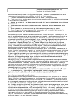 atención sobre los resultados pasados para
                                                   controlar las actividades futuras.

Un proceso de control corriente, cuyo propósito sea ayudar a vigilar las actividades periódicas de un
negocio y de cada centro de responsabilidad, consta de las siguientes fases:
1. Comparar el desempeño (resultados reales) con las metas y normas planificadas.
2. Preparar un informe de desempeño que muestre los resultados reales, los resultados planificados y
cualquier diferencia entre ambos.
3. Analizar las variaciones y las operaciones relacionadas para determinar las causas subyacentes de
las variaciones.
4. Desarrollar cursos de acción opcionales para corregir cualesquier deficiencia y aprender de los
éxitos.
5. Hacer una selección (acción correctiva) del menú de alternativas y ponerla en práctica.
6. Hacer el seguimiento necesario para evaluar la efectividad de la corrección; continuar con la
alimentación adelantada para efectos de replanificación.

El control eficaz exige la alimentación adelantada. En otras palabras, se supone que los objetivos, los
planes, las políticas y las normas se han desarrollado y comunicado a aquellos gerentes que tienen las
correspondientes responsabilidades de desempeño. Por lo tanto, el control debe necesariamente
apoyarse en el concepto de la retroalimentación, el cual exige mediciones del desempeño y dispara la
acción correctiva prevista para asegurar el logro de los objetivos. Cuando los planes se hacen
operacionales, debe ejercerse el control para medir el avance. En algunos casos, el control tiene
también como resultado la modificación de los planes y metas anteriores o la formulación de nuevos
planes, cambios en la operación y reasignación de la gente. Deben desarrollarse métodos de control
para las características particulares de la operación y la estructura de organización.
Un importante aspecto de control que a menudo se pasa por alto es su relación con el momento de la
acción. El control no puede ser a posteriori; por ejemplo, un desembolso ya efectuado o una ineficiencia
ya cometida no puede deshacerse. Por lo tanto, debe aplicarse un control eficaz en el momento de la
acción o cuando se asuma el compromiso. Este concepto sugiere que el gerente responsable de ciertas
acciones debe empeñarse en alguna forma de control previo (a priori); para hacer tal cosa, los objetivos,
los planes, las políticas y las normas deben haber sido comunicados al gerente y plenamente
comprendidos por éste con la anticipación necesaria.
La comparación de los resultados reales con las metas y normas planificadas constituye una medición
de la efectividad del control durante un período pasado especificado, el cual constituye la base para una
eficaz retroalimentación. Los hechos que se muestran en un informe de desempeño no pueden ya
cambiarse; sin embargo, la medición histórica puede conducir a un mejoramiento del control en el futuro.
El concepto importante aquí es que los objetivos, las políticas y las normas cumplen dos necesidades
básicas en el proceso global de control, a saber:
1. La alimentación adelantada - que constituye una base para el control en el momento de la acción
2. La retroalimentación - que representa una base para la medición de la eficacia del control
posteriormente a la acción. Además la retroalimentación sirve para la replanificación.

Control como un sistema de retroalimentacion
El control administrativo es esencialmente el mismo proceso básico que se encuentra en los sistemas
físicos, biológicos y sociales. Muchos sistemas se controlan a si mismos mediante la retroalimentación
de información, que muestra las desviaciones con respecto a los estándares y da origen a los cambios,
en otras palabras, los sistemas utilizan parte de su energiza para retroalimentar información se compara
el desempeño con un estándar e inicia la acción correctiva.
Por lo general el control administrativo se considera como un sistema de retroalimentación similar al que
opera en el termostato común en un hogar. Este aspecto se puede ver con claridad al observar el
proceso de retroalimentación en el control administrativo el la figura. Este sistema presenta el control en
una forma mas compleja y realista que si se considera solamente como un asunto de fijación de
estándares, medición del desempeño y corrección de desviaciones. Los administradores miden el
desempeño real, comparan esta medición con los estándares e identifican las desviaciones; pero
después, para realizar las orrecciones necesarias deben desarrollar un programa de acción correctiva y
ponerlo en practica a fin de al desempeño deseado.
 