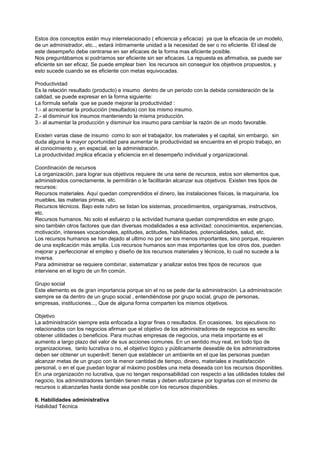 Estos dos conceptos están muy interrelacionado ( eficiencia y eficacia) ya que la eficacia de un modelo,
de un administrador, etc.., estará íntimamente unidad a la necesidad de ser o no eficiente. El ideal de
este desempeño debe centrarse en ser eficaces de la forma mas eficiente posible.
Nos preguntábamos si podríamos ser eficiente sin ser eficaces. La repuesta es afirmativa, se puede ser
eficiente sin ser eficaz. Se puede emplear bien los recursos sin conseguir los objetivos propuestos, y
esto sucede cuando se es eficiente con metas equivocadas.

Productividad
Es la relación resultado (producto) e insumo dentro de un periodo con la debida consideración de la
calidad, se puede expresar en la forma siguiente:
La formula señala que se puede mejorar la productividad :
1.- al acrecentar la producción (resultados) con los mismo insumo.
2.- al disminuir los insumos manteniendo la misma producción.
3.- al aumentar la producción y disminuir los insumo para cambiar la razón de un modo favorable.

Existen varias clase de insumo como lo son el trabajador, los materiales y el capital, sin embargo, sin
duda alguna la mayor oportunidad para aumentar la productividad se encuentra en el propio trabajo, en
el conocimiento y, en especial, en la administración.
La productividad implica eficacia y eficiencia en el desempeño individual y organizacional.

Coordinación de recursos
La organización, para lograr sus objetivos requiere de una serie de recursos, estos son elementos que,
administrados correctamente, le permitirán o le facilitarán alcanzar sus objetivos. Existen tres tipos de
recursos:
Recursos materiales. Aquí quedan comprendidos el dinero, las instalaciones físicas, la maquinaria, los
muebles, las materias primas, etc.
Recursos técnicos. Bajo este rubro se listan los sistemas, procedimientos, organigramas, instructivos,
etc.
Recursos humanos. No solo el esfuerzo o la actividad humana quedan comprendidos en este grupo,
sino también otros factores que dan diversas modalidades a esa actividad: conocimientos, experiencias,
motivación, intereses vocacionales, aptitudes, actitudes, habilidades, potencialidades, salud, etc.
Los recursos humanos se han dejado al ultimo no por ser los menos importantes, sino porque, requieren
de una explicación más amplia. Los recursos humanos son mas importantes que los otros dos, pueden
mejorar y perfeccionar el empleo y diseño de los recursos materiales y técnicos, lo cual no sucede a la
inversa.
Para administrar se requiere combinar, sistematizar y analizar estos tres tipos de recursos que
interviene en el logro de un fin común.

Grupo social
Este elemento es de gran importancia porque sin el no se pede dar la administración. La administración
siempre se da dentro de un grupo social , entendiéndose por grupo social, grupo de personas,
empresas, instituciones..., Que de alguna forma comparten los mismos objetivos.

Objetivo
La administración siempre esta enfocada a lograr fines o resultados. En ocasiones, los ejecutivos no
relacionados con los negocios afirman que el objetivo de los administradores de negocios es sencillo:
obtener utilidades o beneficios. Para muchas empresas de negocios, una meta importante es el
aumento a largo plazo del valor de sus acciones comunes. En un sentido muy real, en todo tipo de
organizaciones, tanto lucrativa o no, el objetivo lógico y públicamente deseable de los administradores
deben ser obtener un superávit: tienen que establecer un ambiente en el que las personas puedan
alcanzar metas de un grupo con la menor cantidad de tiempo, dinero, materiales e insatisfacción
personal, o en el que puedan lograr al máximo posibles una meta deseada con los recursos disponibles.
En una organización no lucrativa, que no tengan responsabilidad con respecto a las utilidades totales del
negocio, los administradores también tienen metas y deben esforzarse por lograrlas con el mínimo de
recursos o alcanzarlas hasta donde sea posible con los recursos disponibles.

6. Habilidades administrativa
Habilidad Técnica
 