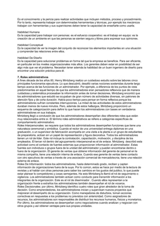 Es el conocimiento y la pericia para realizar actividades que incluyen métodos, proceso y procedimiento.
Por lo tanto, representa trabajar con determinadas herramientas y técnicas, por ejemplo los mecánicos
trabajan con herramientas y sus supervisores deben tener la capacidad de enseñarle como usarla.

Habilidad Humana
Es la capacidad para trabajar con personas: es el esfuerzo cooperativo: es el trabajo en equipo: es la
creación de un ambiente en que las personas se sienten segura y libres para expresar sus opiniones.

Habilidad Conceptual
Es la capacidad de ver la imagen del conjunto de reconocer los elementos importantes en una situación
y comprender las relaciones entre ellos.

Habilidad De Diseño
Es la capacidad para solucionar problemas en forma tal que la empresa se beneficie. Para ser eficiente,
en particular en los niveles organizacionales más altos. Los gerentes deben estar en posibilidad de ser
algo más que ver el problema. Necesitan tener además la habilidad de un buen ingeniero de diseño para
encontrar una solución práctica para él.

7. Roles administrativos
A fines década de los años 60, Henry Mintzberg realizo un cuidadoso estudio sobre las labores cinco
principales funcionarios ejecutivos. Lo que descubrió, desafió varias nociones sostenidas durante largo
tiempo acerca de las funciones de un administrador. Por ejemplo, a diferencia de los puntos de vista
predominantes en aquel tiempo de que los administradores eran pensadores reflexivos que de manera
cuidadosa y sistemática procesaban la información antes de tomar decisiones, Mintzberg encontró que
los administradores que estudió se ocupaban de gran número de actividades diversas, sin patrones de
atención fijos y de corta duración. Había poco tiempo para pensar en forma reflexiva porque los
administradores sufrían constantes interrupciones. La mitad de las actividades de estos administradores
duraban menos de nueve minutos. Pero, además de estos hallazgos, Mintzberg proporcionó un
esquema de categorización para definir lo que hacen los administradores con bases en verdaderos
administradores en sus trabajos.
Mintzberg llegó a conclusión de que los administradores desempeñan diez diferentes roles que están
muy relacionados entre sí. El término roles administrativos se refiere a categorías específicas de
comportamiento administrativo.
Roles Interpersonales: se requiere que todos los administradores desempeñen funciones que tiene una
naturaleza ceremonial y simbólica. Cuando el rector de una universidad entrega diplomas en una
graduación, o un supervisor de fabricación acompaña en una visita a la planta a un grupo de estudiantes
de preparatoria, actúan en un papel de representación y figura decorativa. Todos los administradores
tienen un rol de líder. Este rol incluye la contratación, capacitación, motivación, y disciplina de los
empleados. El tercer rol dentro del agrupamiento interpersonal es el de enlace. Mintzberg describió esta
actividad como el contacto de fuentes externas que proporcionan información al administrador. Estas
fuentes son individuos o grupos fuera de la unidad del administrador y pueden encontrarse dentro o
fuera de la organización. El gerente de ventas que obtiene información del gerente de personal en la
misma compañía, tiene una relación interna de enlace. Cuando ese gerente de ventas tiene contacto
con otro ejecutivos de ventas a través de una asociación comercial de mercadotecnia, tiene una relación
externa de enlace.
Roles De Información: todos los administradores, hasta determinado grado, reciben y captan
información de organizaciones fuera de la suya. Por lo común, estos se hace por medio de la lectura de
revistas y al hablar con otras personas para saber los cambios en los gustos del publico, lo que puede
estar planear lo competidores y cosas semejantes. Ha esto Mintzberg lo llamó el rol de seguimiento o
vigilancia. Los administradores también actúan como conducto para transmitir información a los
integrantes de la organización. Este es el rol de diseminador . Cuando ellos representan a la
organización frente a extraños los administradores también desempeñan el rol de voceros.
Roles Decisionales: por último, Mintzberg identifico cuatro roles que giran alrededor de la toma de
decisión. Como emprendedores, los administradores inician y supervisan nuevos proyectos que
mejoraran el desempeño de su organización. Como manejadores de disturbios, toman acciones
correctivas en respuestas a los problemas no previstos con anterioridad. Como asignadores de
recursos, los administradores son responsables de distribuir los recursos humanos, físicos y monetarios.
Por último, los administradores se desempeñan como negociadores cuando analizan y negocian con
otros grupos y así obtener ventajas para sus propias unidades.
 
