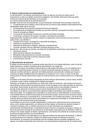 8. Valores institucionales de la administración
La administración, de carácter eminentemente social, se rige por una serie de valores que le
proporcionan no sólo una validez moral ante la población, sino también información ética que debe
orientar la conducta del administrador en la sociedad.
Los valores institucionales de la administración son:
Sociales: Estos son los mas importantes, ya que contribuyen al bienestar de la sociedad a través de:
 El mejoramiento de la calidad y precio del producto y/o servicio para satisfacer adecuadamente las
necesidades reales del ser humano.
 El mejoramiento de la situación socioeconómica de la población.
 El cumplimiento de obligaciones fiscales que permiten sostener a los gobiernos locales y federales.
 Evitar la competencia desleal.
 La promoción del desarrollo a través de la creación de fuentes de trabajo.
 Incrementar y preservar las riquezas naturales y culturales de la sociedad.
Organizacionales: Aquellos que tienden a mejorar la organización de los recursos con que cuenta el
grupo social, y que tienden a:
 Impulsar la innovación, investigación y desarrollo tecnológicos.
 Optimizar la coordinación de recursos.
 Maximizar la eficiencia en métodos, sistemas y procedimientos.
 Conciliar intereses entre los diferentes miembros del grupo social.
Económicos: Son los que se orientan a la obtención de beneficios económicos y que puede ser:
 Generando riqueza
 Maximizando la obtención de utilidades.
 Manejando adecuadamente los recursos financieros.
 Propiciando el desarrollo económico del grupo social.
 Promoviendo la inversión.

9. Administración de empresas
El estado de administración de empresas puede resumirse en cinco etapas diferentes, cada una de las
cuales destacan un aspecto importante de la administración, las cuales son:
Tarea: Es un enfoque microscópico implementado en todo trabajo del obrero y no en la totalidad de la
empresa y mecanicista porque involucra un conjunto de factores (estudio de tiempos y movimientos,
selección científica del obrero, aplicación del método planeado racionalmente medidas para reducir o
neutralizar la fatiga, establecimiento de estándares de producción, etc.). Como si cada uno de ellos
contribuyese de manera determinista a lograr la máxima eficacia como si fuesen piezas de un engranaje
mayor.
El énfasis en las tareas del obrero representan el primer enfoque administrativo, aunque miope, limitado
y reducido a unas cuantas variables de la realidad empresarial.
Personas: es la fase en que administrar es, sobre todo, tratar con personas; este enfoque de la teoría
administrativa intenta destacar las personas dentro de las empresas y es en segundo plano la estructura
y las tareas. Este enfoque se denomina humanista y se puede dividir en dos escuelas o teorías: la
escuela de las relaciones humanas y la teoría del comportamiento en las organizaciones.
Tecnología: Es la fase en que el administrar significa emplear la tecnología para obtener la máxima
eficiencia posible. Con la llegada de la cibernética, la mecanización la automatización la computación y
mas recientemente la robótica la tecnología de la información puesta al servicio de la empresa empezó
a moldear su estructura y a acondicionar su funcionamiento. Por increíble que parezca, una de las mas
recientes áreas de estudio de la teoría administrativa en el papel de la tecnología en la determinación d
la estructura y del funcionamiento de las empresas.
La tecnología se toma como variable independiente y la estructura organizacional de la empresa que
utiliza, como variable dependiente. aun dentro de la línea inglesa, la corriente de tavistock empezó a
concebir la empresa como un énfasis socio técnico en el que interactúan dos subsistemas
estrechamente interdependientes: el subsistema social o humano ( compuesto de equipos y tareas), la
teoría situacional se encarga de concentrarse en la tecnología, preocuparse por el ambiente y definir un
enfoque mas amplio respecto al diseño organizacional: una manera mas reciente de concebir la forma y
la estructura organizacional y sus funcionamiento.
Ambiente: Es la fase en que administrar es en especial enfrentar las demandas del ambiente y obtener
la máxima eficacia en la empresa. Debido a la influencia de la teoría de sistemas en la teoría
administrativa, se comprobó que estudiando solo las variables internas (variables endógenas) no se
lograba una amplia comprensión de la estructura y el comportamiento organizacional. En consecuencia
 