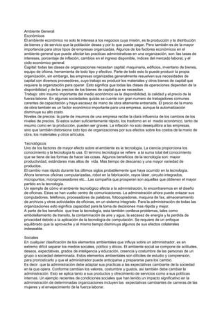 Ambiente General
Económicos
El ambiente económico no solo le interesa a los negocios cuya misión, es la producción y la distribución
de bienes y de servicio que la población desea y por lo que puede pagar. Pero también es de la mayor
importancia para otros tipos de empresas organizadas. Algunos de los factores económicos en el
ambiente general que puede afectar las practicas administrativas en una organización, son: las tasas de
intereses, porcentaje de inflación, cambios en el ingreso disponible, índices del mercado laboral, y el
ciclo económico general.
Capital: todas las clases de organizaciones necesitan capital: maquinaria, edificios, inventario de bienes,
equipo de oficina, herramienta de todo tipo y efectivo. Parte de todo esto lo puede producir la propia
organización, sin embargo, las empresas organizadas generalmente resuelven sus necesidades de
capital con diversos proveedores, cuyo trabajo es producir los materiales y otros bienes de capital que
requiere la organización para operar. Esto significa que todas las clases de operaciones dependen de la
disponibilidad y de los precios de los bienes de capital que se necesitan.
Trabajo: otro insumo importante del medio económico es la disponibilidad, la calidad y el precio de la
fuerza laborar. En algunas sociedades quizás se cuente con gran numero de trabajadores comunes
carentes de capacitación y haya escasez de mano de obra altamente entrenada. El precio de la mano
de obra también es un factor económico importante para una empresa, aunque la automatización
disminuye su alto costo.
Niveles de precios: la parte de insumos de una empresa recibe la clara influencia de los cambios de los
niveles de precios. Si estos suben suficientemente rápido, los trastorno en el medio económico, tanto de
insumo como en la producción, pueden ser graves. La inflación no solo desequilibra a las empresas,
sino que también distorsiona todo tipo de organizaciones por sus efectos sobre los costos de la mano de
obra, los materiales y otros artículos.

Tecnológicos
Uno de los factores de mayor efecto sobre el ambiente es la tecnología. La ciencia proporciona los
conocimiento y la tecnología lo usa. El termino tecnología se refiere a la suma total del conocimiento
que se tiene de las formas de hacer las cosas. Algunos beneficios de la tecnología son: mayor
productividad, estándares mas altos de vida. Mas tiempo de descanso y una mayor variedad de
productos.
El cambio mas rápido durante los últimos siglos probablemente que haya ocurrido en la tecnología.
Ahora tenemos oficinas computarizadas, robot en la fabricación, rayos láser, circuito integrados,
micropuntos, microprocesadores etc…Las compañía que prosperan son aquellas que obtienen el mayor
partido en la tecnología.
Un ejemplo de cómo el ambiente tecnológico afecta a la administración, lo encontraremos en el diseño
de oficinas. Estas se han vuelto centro de comunicaciones. La administración ahora puede enlazar sus
computadores, teléfonos, procesadores de palabras, fotocopiadoras, maquina de fax, almacenamiento
de archivos y otras actividades de oficinas, en un sistema integrado. Para la administración de todas las
organizaciones esto significa capacidad para la toma de decisiones mas rápida y mejor.
A parte de los beneficio que trae la tecnología, esta también conlleva problemas, tales como
embotellamiento de transito, la contaminación de aire y agua, la escasez de energía y la perdida de
privacidad debido a la aplicación de la tecnología de computación. Se requiere de un enfoque
equilibrado que la aproveche y al mismo tiempo disminuya algunos de sus efectos colaterales
indeseable.

Sociales
En cualquier clasificación de los elementos ambientales que influya sobre un administrador, es en
extremo difícil separar los medios sociales, político y éticos. El ambiente social se compone de actitudes,
deseos, expectativas, grados de inteligencia y educación, creencia y costumbre de las personas de un
grupo o sociedad determinada. Estos elementos ambientales son difíciles de estudio y comprensión,
para pronosticarlo y que el administrador puede anticiparse y prepararse para los cambio.
Es decir que la administración debe adaptar sus practicas a las expectativas cambiante de la sociedad
en la que opera. Conforme cambian los valores, costumbre y gustos, así también debe cambiar la
administración. Esto se aplica tanto a sus productos y ofrecimiento de servicios como a sus políticas
internas. Un ejemplo recientes de condiciones sociales que han tenido un impacto significativo en la
administración de determinadas organizaciones incluyen las expectativas cambiantes de carreras de las
mujeres y el envejecimiento de la fuerza laborar.
 